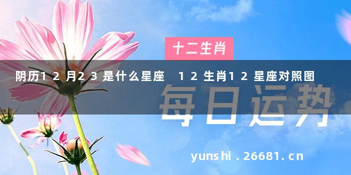 阴历12月23是什么星座 12生肖12星座对照图